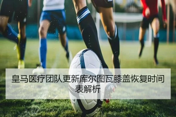 皇马医疗团队更新库尔图瓦膝盖恢复时间表解析