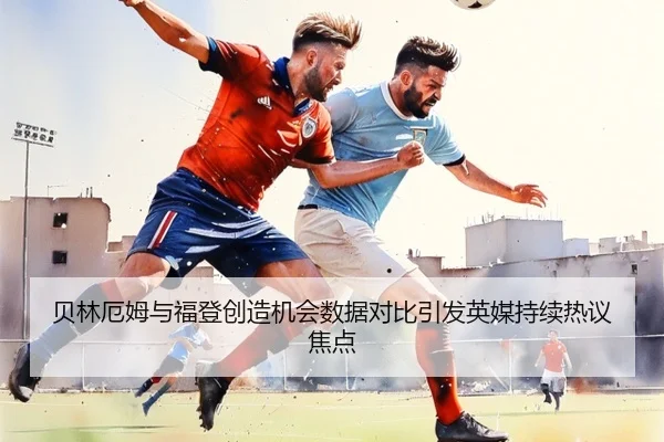贝林厄姆与福登创造机会数据对比引发英媒持续热议焦点