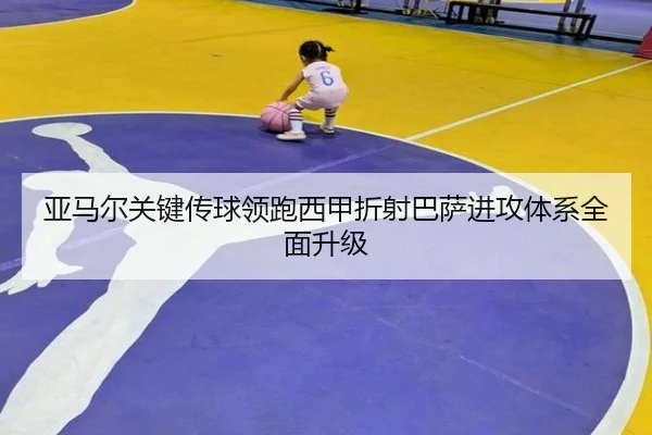 亚马尔关键传球领跑西甲折射巴萨进攻体系全面升级